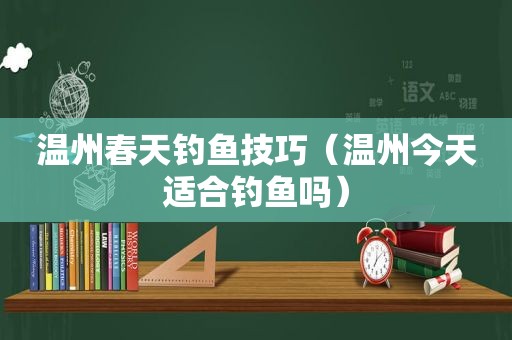 温州春天钓鱼技巧（温州今天适合钓鱼吗）