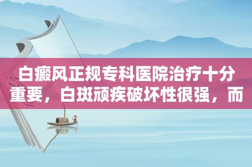 白癜风正规专科医院治疗十分重要，白斑顽疾破坏性很强，而新发的白斑面积小早治疗很重要？