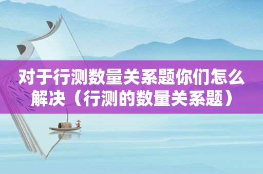 对于行测数量关系题你们怎么解决（行测的数量关系题）