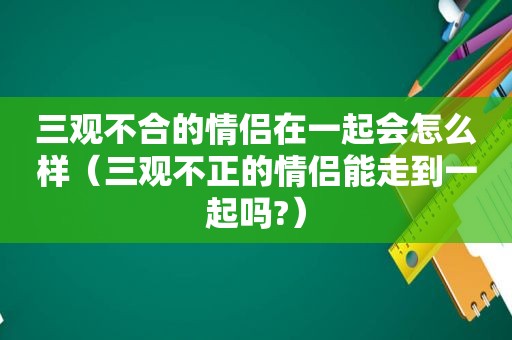 三观不合的情侣在一起会怎么样（三观不正的情侣能走到一起吗?）