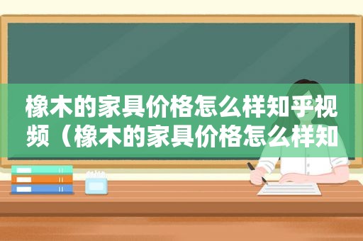 橡木的家具价格怎么样知乎视频（橡木的家具价格怎么样知乎推荐）