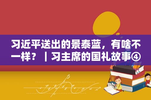  *** 送出的景泰蓝，有啥不一样？｜习主席的国礼故事④