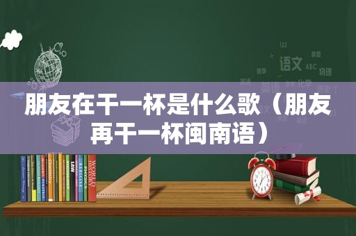 朋友在干一杯是什么歌（朋友再干一杯闽南语）