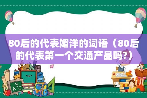 80后的代表媚洋的词语（80后的代表第一个交通产品吗?）