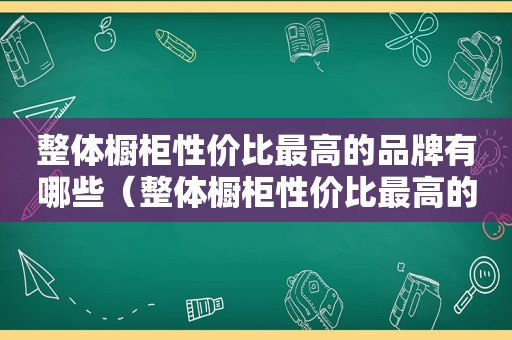 整体橱柜性价比最高的品牌有哪些（整体橱柜性价比最高的品牌排行榜）