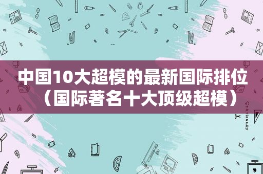 中国10大超模的最新国际排位（国际著名十大顶级超模）