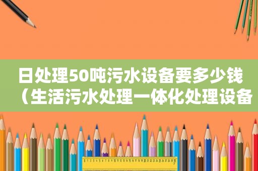 日处理50吨污水设备要多少钱（生活污水处理一体化处理设备）