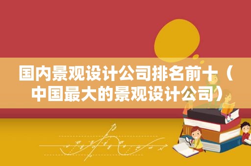 国内景观设计公司排名前十（中国最大的景观设计公司）