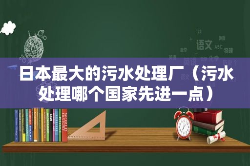 日本最大的污水处理厂（污水处理哪个国家先进一点）