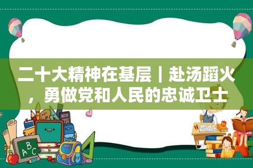 二十大精神在基层｜赴汤蹈火，勇做党和人民的忠诚卫士