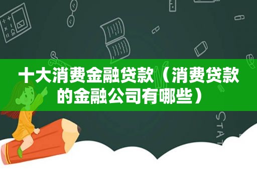 十大消费金融贷款（消费贷款的金融公司有哪些）