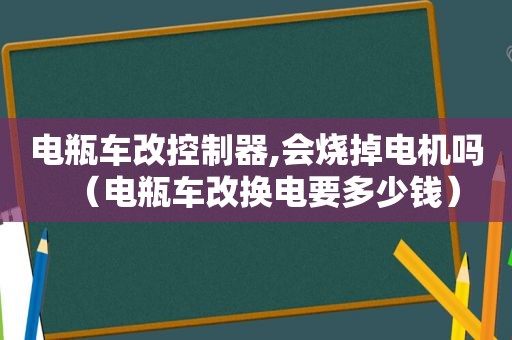 电瓶车改控制器,会烧掉电机吗（电瓶车改换电要多少钱）