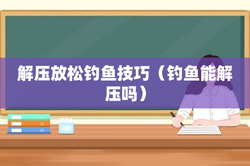 解压放松钓鱼技巧（钓鱼能解压吗）