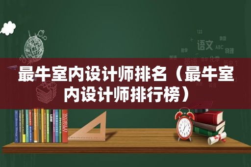 最牛室内设计师排名（最牛室内设计师排行榜）