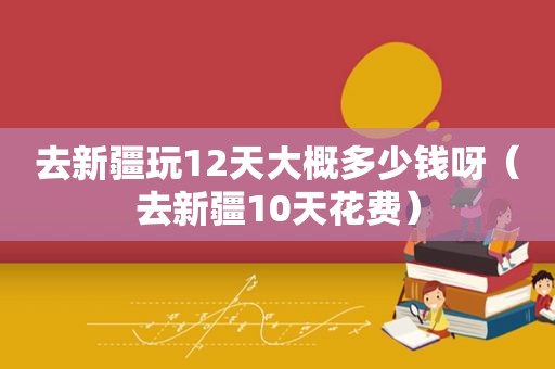 去新疆玩12天大概多少钱呀（去新疆10天花费）