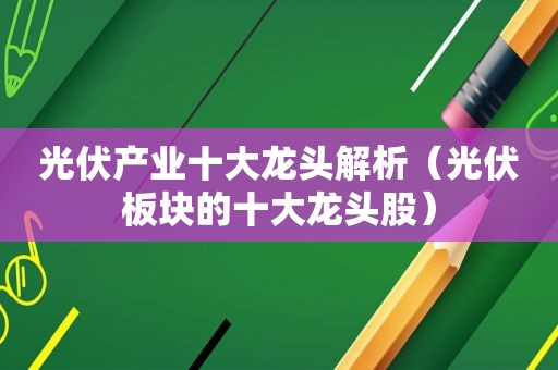 光伏产业十大龙头解析（光伏板块的十大龙头股）