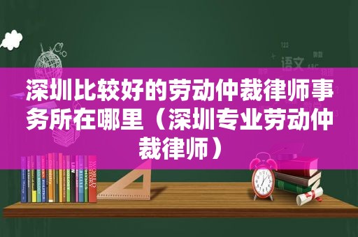 深圳比较好的劳动仲裁律师事务所在哪里（深圳专业劳动仲裁律师）