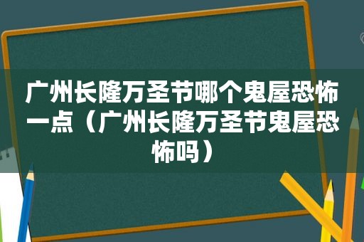 广州长隆万圣节哪个鬼屋恐怖一点（广州长隆万圣节鬼屋恐怖吗）