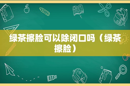 绿茶擦脸可以除闭口吗（绿茶擦脸）