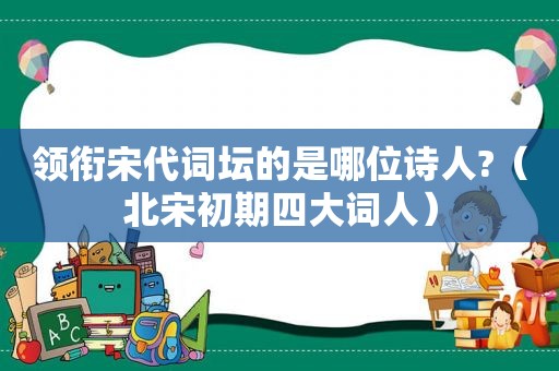 领衔宋代词坛的是哪位诗人?（北宋初期四大词人）