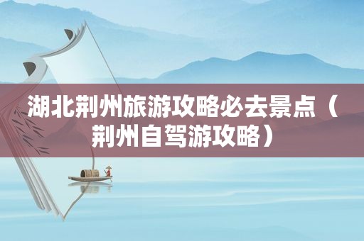 湖北荆州旅游攻略必去景点（荆州自驾游攻略）