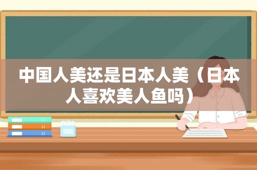 中国人美还是日本人美（日本人喜欢美人鱼吗）