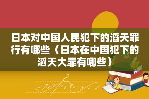 日本对中国人民犯下的滔天罪行有哪些（日本在中国犯下的滔天大罪有哪些）