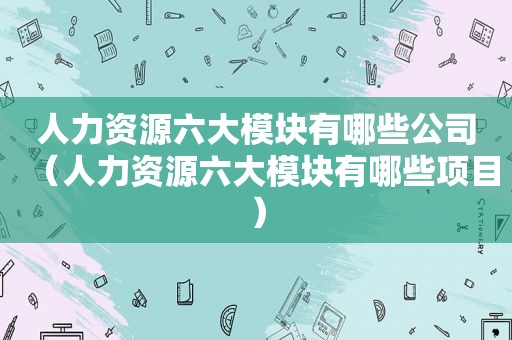 人力资源六大模块有哪些公司（人力资源六大模块有哪些项目）