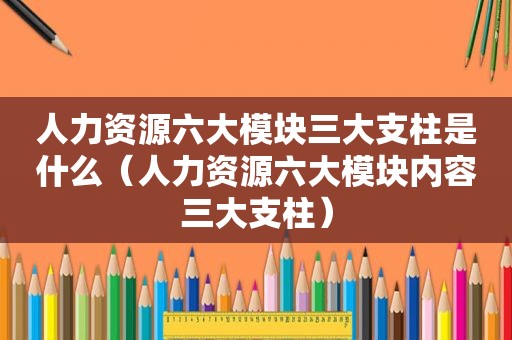 人力资源六大模块三大支柱是什么（人力资源六大模块内容三大支柱）