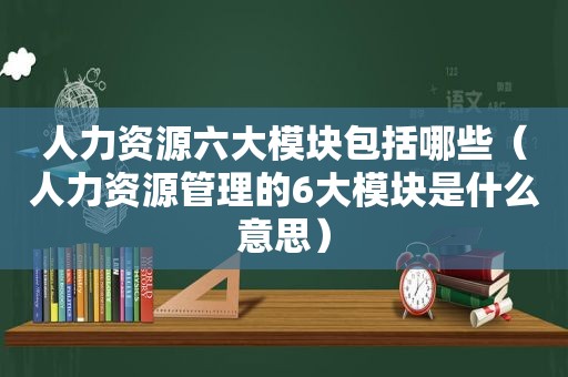 人力资源六大模块包括哪些（人力资源管理的6大模块是什么意思）