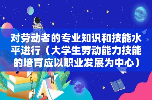 对劳动者的专业知识和技能水平进行（大学生劳动能力技能的培育应以职业发展为中心）