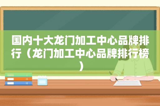 国内十大龙门加工中心品牌排行（龙门加工中心品牌排行榜）