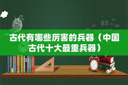 古代有哪些厉害的兵器（中国古代十大最重兵器）