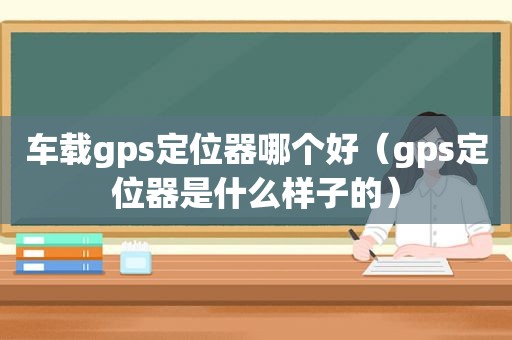 车载gps定位器哪个好（gps定位器是什么样子的）