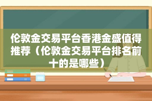 伦敦金交易平台香港金盛值得推荐（伦敦金交易平台排名前十的是哪些）