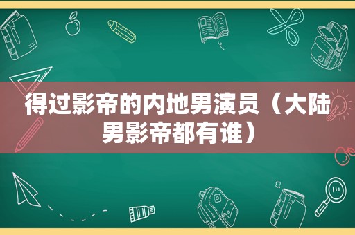 得过影帝的内地男演员（大陆男影帝都有谁）