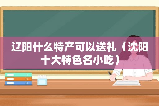 辽阳什么特产可以送礼（沈阳十大特色名小吃）