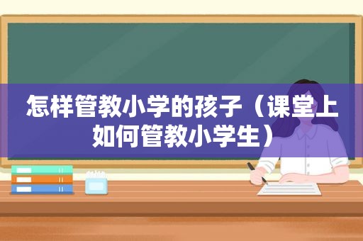 怎样管教小学的孩子（课堂上如何管教小学生）