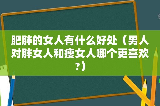 肥胖的女人有什么好处（男人对胖女人和瘦女人哪个更喜欢?）