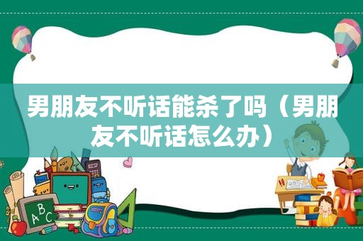 男朋友不听话能杀了吗（男朋友不听话怎么办）