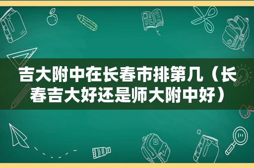 吉大附中在长春市排第几（长春吉大好还是师大附中好）