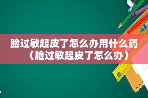 脸过敏起皮了怎么办用什么药（脸过敏起皮了怎么办）