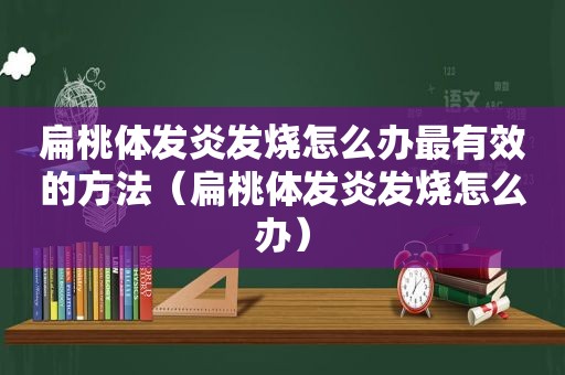 扁桃体发炎发烧怎么办最有效的方法（扁桃体发炎发烧怎么办）