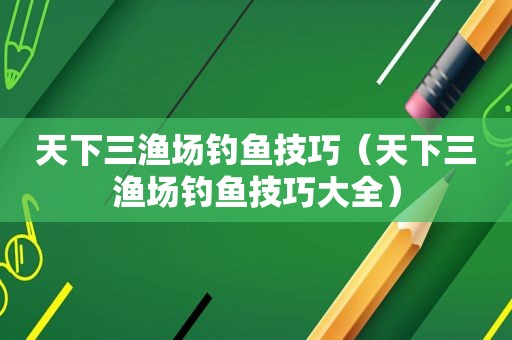 天下三渔场钓鱼技巧（天下三渔场钓鱼技巧大全）