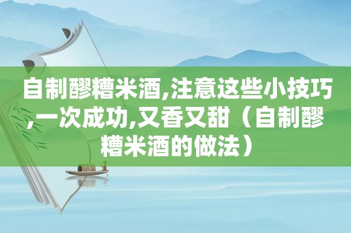 自制醪糟米酒,注意这些小技巧,一次成功,又香又甜（自制醪糟米酒的做法）