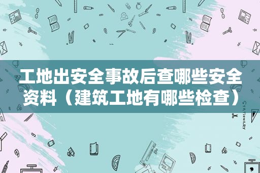 工地出安全事故后查哪些安全资料（建筑工地有哪些检查）