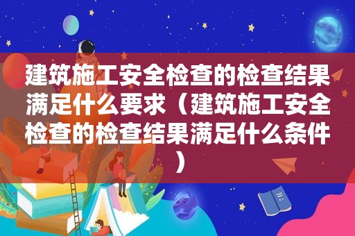 建筑施工安全检查的检查结果满足什么要求（建筑施工安全检查的检查结果满足什么条件）