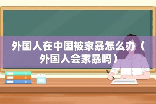 外国人在中国被家暴怎么办（外国人会家暴吗）