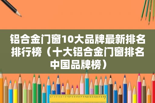 铝合金门窗10大品牌最新排名排行榜（十大铝合金门窗排名中国品牌榜）