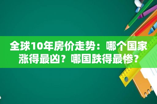 全球10年房价走势：哪个国家涨得最凶？哪国跌得最惨？